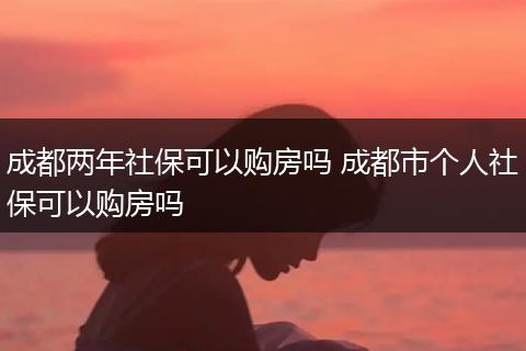 成都两年社保可以购房吗 成都市个人社保可以购房吗