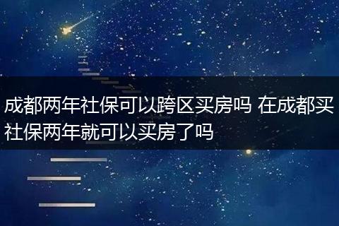成都两年社保可以跨区买房吗 在成都买社保两年就可以买房了吗