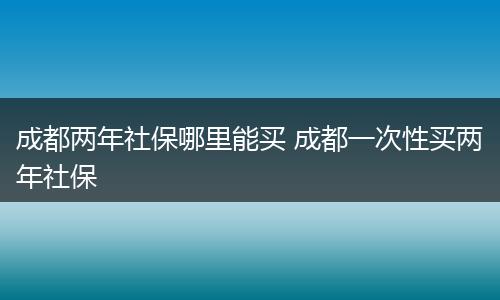 成都两年社保哪里能买 成都一次性买两年社保