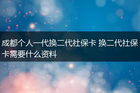 成都个人一代换二代社保卡 换二代社保卡需要什么资料