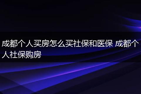 成都个人买房怎么买社保和医保 成都个人社保购房