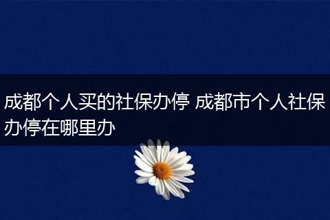 成都个人买的社保办停 成都市个人社保办停在哪里办