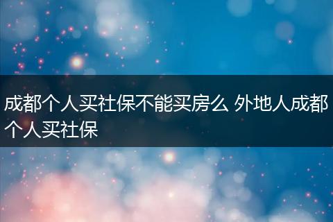成都个人买社保不能买房么 外地人成都个人买社保