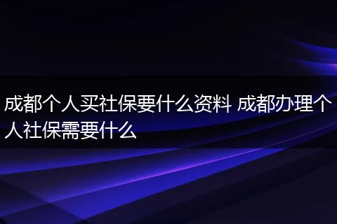 成都个人买社保要什么资料 成都办理个人社保需要什么