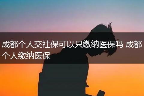 成都个人交社保可以只缴纳医保吗 成都个人缴纳医保