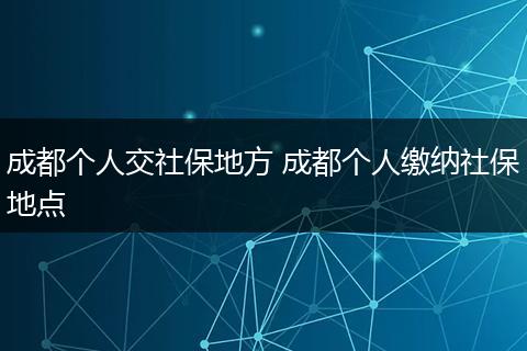 成都个人交社保地方 成都个人缴纳社保地点