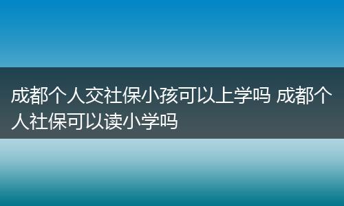 成都个人交社保小孩可以上学吗 成都个人社保可以读小学吗