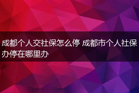成都个人交社保怎么停 成都市个人社保办停在哪里办