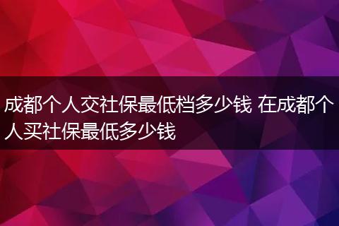 成都个人交社保最低档多少钱 在成都个人买社保最低多少钱