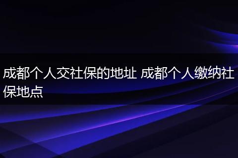 成都个人交社保的地址 成都个人缴纳社保地点