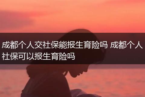 成都个人交社保能报生育险吗 成都个人社保可以报生育险吗