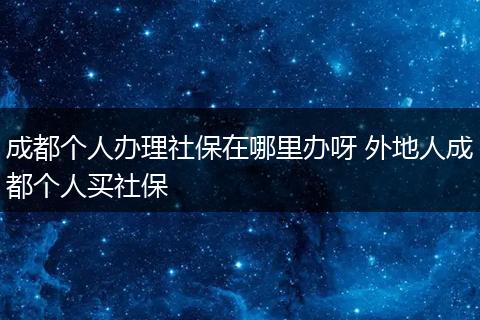 成都个人办理社保在哪里办呀 外地人成都个人买社保