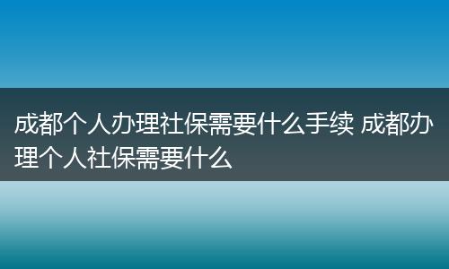 成都个人办理社保需要什么手续 成都办理个人社保需要什么
