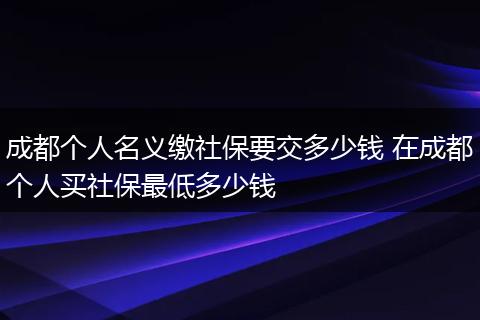 成都个人名义缴社保要交多少钱 在成都个人买社保最低多少钱