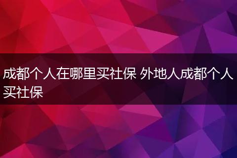 成都个人在哪里买社保 外地人成都个人买社保