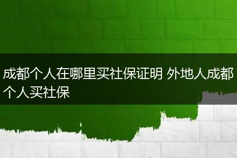 成都个人在哪里买社保证明 外地人成都个人买社保