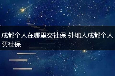 成都个人在哪里交社保 外地人成都个人买社保