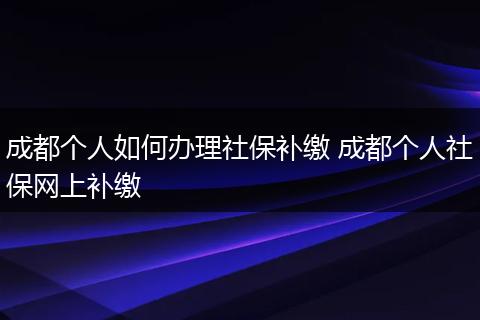 成都个人如何办理社保补缴 成都个人社保网上补缴