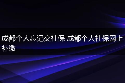 成都个人忘记交社保 成都个人社保网上补缴