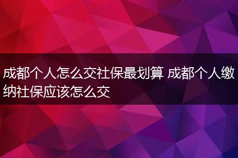 成都个人怎么交社保最划算 成都个人缴纳社保应该怎么交