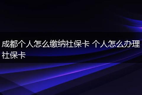 成都个人怎么缴纳社保卡 个人怎么办理社保卡