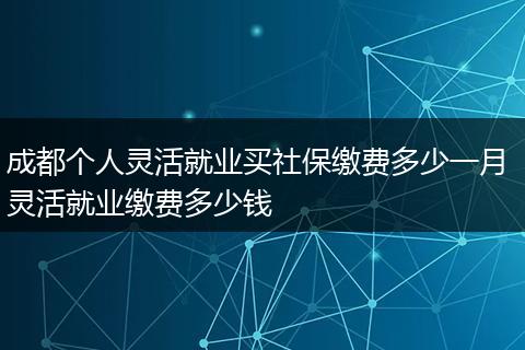成都个人灵活就业买社保缴费多少一月 灵活就业缴费多少钱