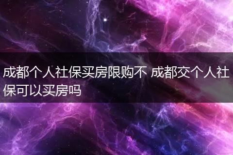 成都个人社保买房限购不 成都交个人社保可以买房吗