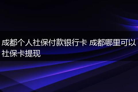 成都个人社保付款银行卡 成都哪里可以社保卡提现