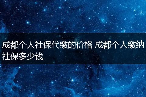 成都个人社保代缴的价格 成都个人缴纳社保多少钱