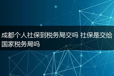 成都个人社保到税务局交吗 社保是交给国家税务局吗