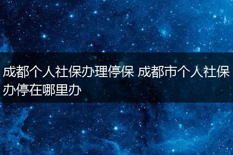 成都个人社保办理停保 成都市个人社保办停在哪里办