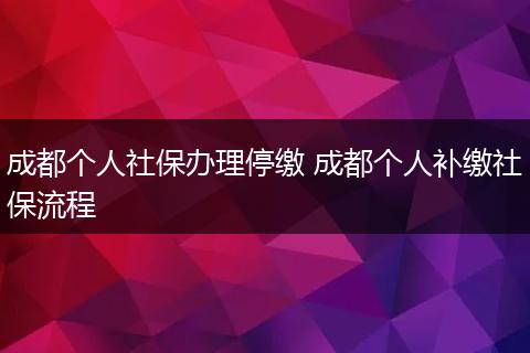 成都个人社保办理停缴 成都个人补缴社保流程