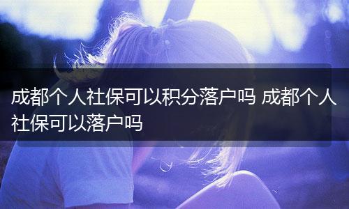成都个人社保可以积分落户吗 成都个人社保可以落户吗