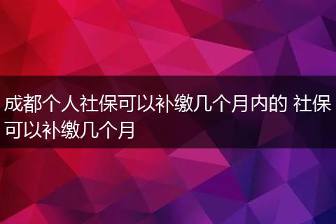 成都个人社保可以补缴几个月内的 社保可以补缴几个月