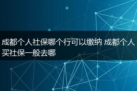 成都个人社保哪个行可以缴纳 成都个人买社保一般去哪