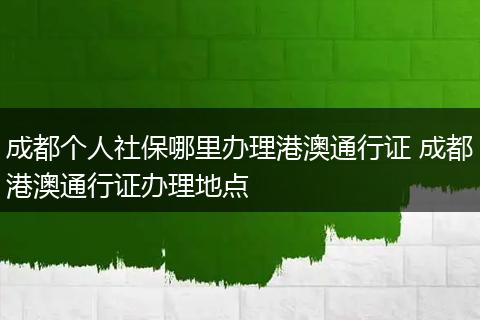 成都个人社保哪里办理港澳通行证 成都港澳通行证办理地点