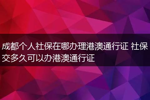 成都个人社保在哪办理港澳通行证 社保交多久可以办港澳通行证