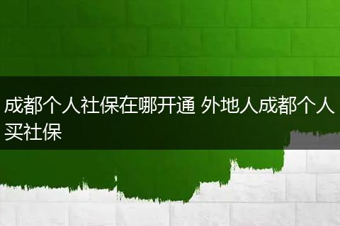 成都个人社保在哪开通 外地人成都个人买社保