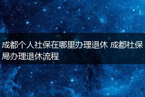 成都个人社保在哪里办理退休 成都社保局办理退休流程