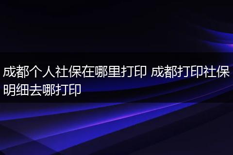 成都个人社保在哪里打印 成都打印社保明细去哪打印