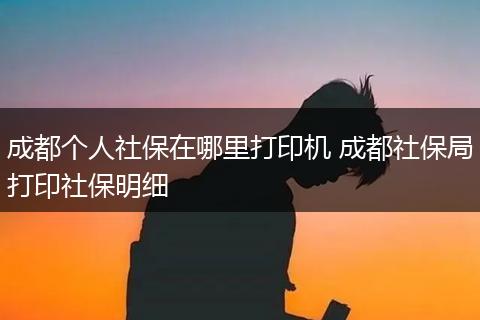 成都个人社保在哪里打印机 成都社保局打印社保明细