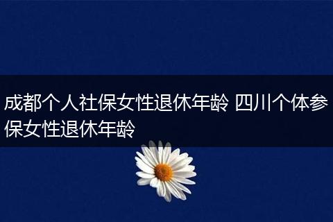 成都个人社保女性退休年龄 四川个体参保女性退休年龄