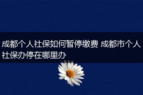 成都个人社保如何暂停缴费 成都市个人社保办停在哪里办