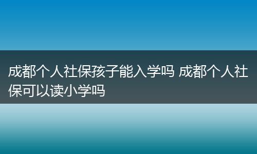 成都个人社保孩子能入学吗 成都个人社保可以读小学吗