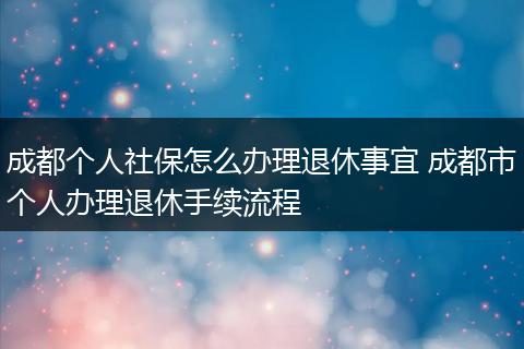 成都个人社保怎么办理退休事宜 成都市个人办理退休手续流程