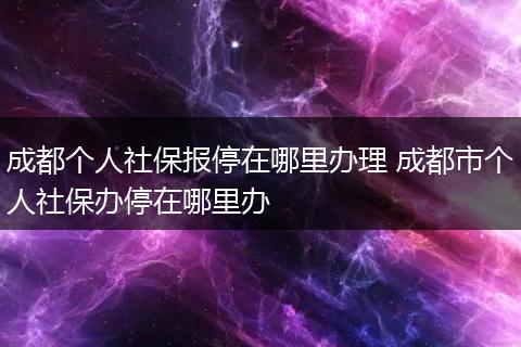 成都个人社保报停在哪里办理 成都市个人社保办停在哪里办