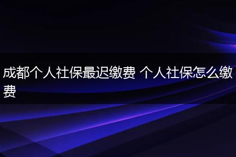 成都个人社保最迟缴费 个人社保怎么缴费