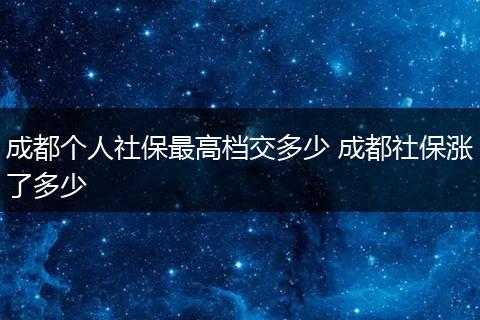 成都个人社保最高档交多少 成都社保涨了多少