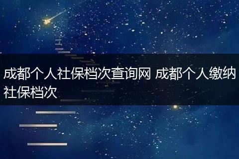 成都个人社保档次查询网 成都个人缴纳社保档次