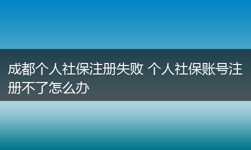 成都个人社保注册失败 个人社保账号注册不了怎么办